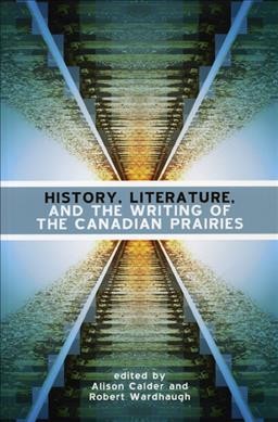 History, literature, and the writing of the Canadian Prairies / edited by Alison Calder and Robert Wardhaugh.