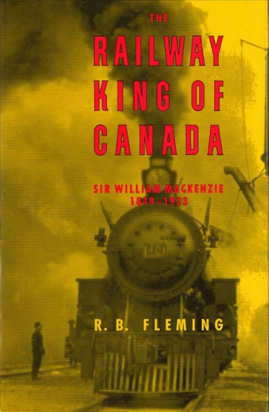 Railway king of Canada, Sir William Mackenzie, 1849-1923 / R.B. Fleming.