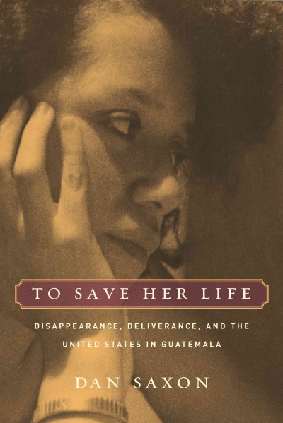 To save her life [electronic resource] : disappearance, deliverance, and the United States in Guatemala / Dan Saxon.