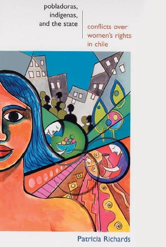 Pobladoras, indígenas, and the state [electronic resource] : conflicts over women's rights in Chile / Patricia Richards.
