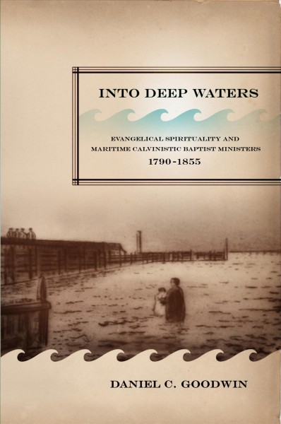 Into deep waters : evangelical spirituality and maritime Calvinistic Baptist ministers, 1790-1855 / Daniel C. Goodwin.