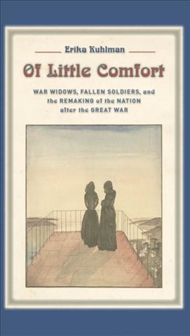 Of little comfort : war widows, fallen soldiers, and the remaking of nation after the Great War / Erika Kuhlman.