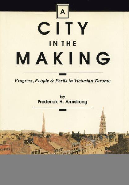 A city in the making : progress, people & perils in Victorian Toronto / by Frederick H. Armstrong.
