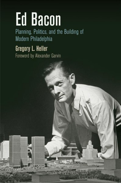 Ed Bacon : planning, politics, and the building of modern Philadelphia / Gregory L. Heller.