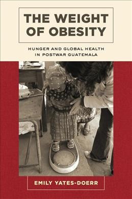 The weight of obesity : hunger and global health in postwar Guatemala / Emily Yates-Doerr.