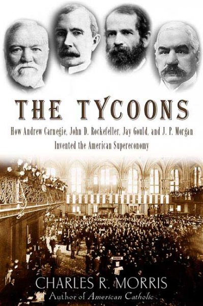 The tycoons : how Andrew Carnegie, John D. Rockerfeller, Jay Gould, and J.P. Morgan invented the American supereconomy / Charles R. Morris.