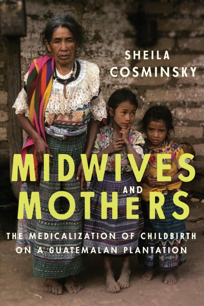 Midwives and mothers : the medicalization of childbirth on a Guatemalan plantation / Sheila Cosminsky.