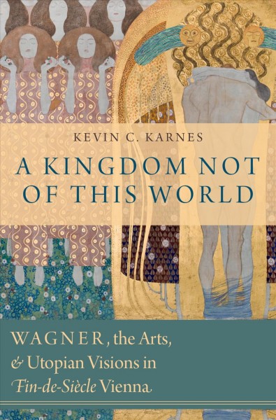 A kingdom not of this world : Wagner, the arts, and utopian visions in fin-de-siècle Vienna / Kevin C. Karnes.