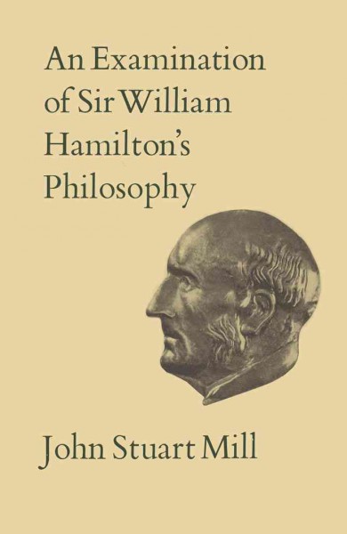 An examination of Sir William Hamilton's philosophy and of the principal philosophical questions discussed in his writings / by John Stuart Mill ; editor of the text, J. M. Robson ; introduction by Alan Ryan.