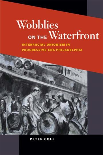 Wobblies on the waterfront [electronic resource] : interracial unionism in progressive-era Philadelphia / Peter Cole.