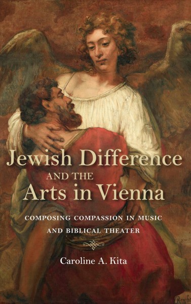 Jewish difference and the arts in Vienna : composing compassion in music and biblical theater / Caroline A. Kita.