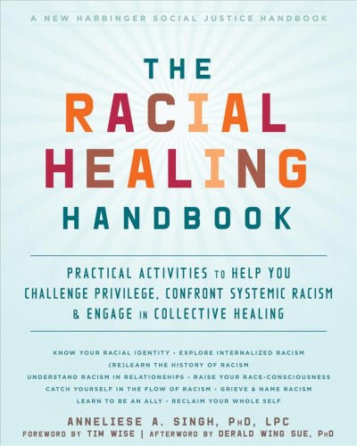 The racial healing handbook : practical activities to help you challenge privilege, confront systemic racism & engage in collective healing / Anneliese A. Singh, PhD, LPC ; [foreword by Tim Wise ; afterword by Derald Wing Sue, PhD].