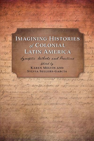 Imagining histories of colonial Latin America : synoptic methods and practices / edited by Karen Melvin and Sylvia Sellers-García ; foreword by Davíd Carrasco.