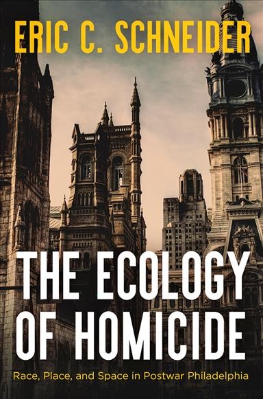 The ecology of homicide : race, place, and space in postwar Philadelphia / Eric C. Schneider.
