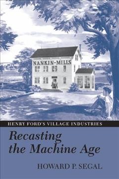 Recasting the machine age : Henry Ford's village industries / Howard P. Segal.