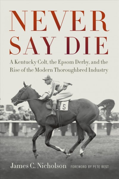 Never Say Die : a Kentucky colt, the Epsom Derby, and the rise of the modern thoroughbred industry / James C. Nicholson ; foreword by Pete Best.