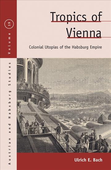Tropics of Vienna : Austrian colonial utopias, 1870-1900 / Ulrich E. Bach.