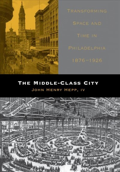 The middle-class city : transforming space and time in Philadelphia, 1876-1926 / John Henry Hepp IV.