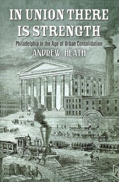 In union there is strength : Philadelphia in the age of urban consolidation / Andrew Heath.