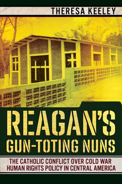 Reagan's gun-toting nuns : the Catholic conflict over Cold War human rights policy in Central America / Theresa Keeley.