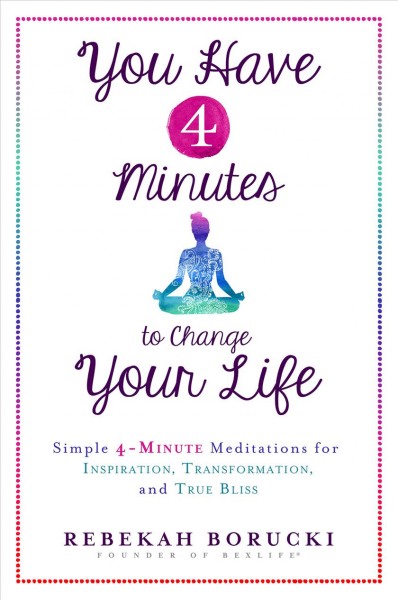 You have 4 minutes to change your life : simple 4-minute meditations for inspiration, transformation, and true bliss / Rebekah Boruck.