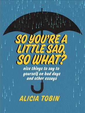 So you're a little sad, so what? : nice things to say to yourself on bad days and other essays / Alicia Tobin.