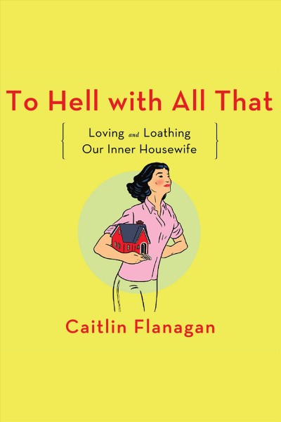To hell with all that : loving and loathing our inner housewife [electronic resource] / Caitlin Flanagan.