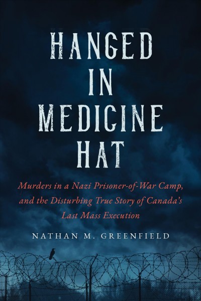 Hanged in Medicine Hat : murders in a Nazi prisoner-of-war camp, and the disturbing true story of Canada's last mass execution / Nathan M. Greenfield.