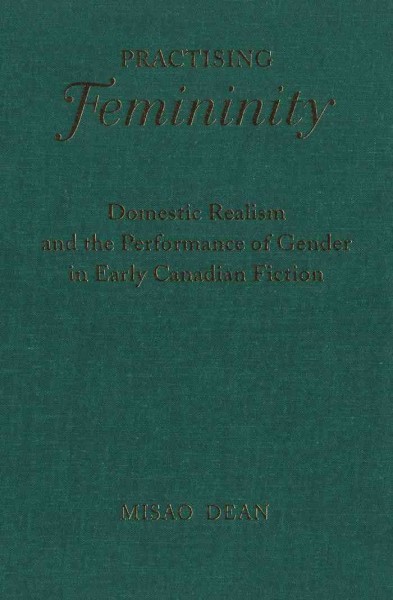 Practising femininity [electronic resource] : domestic realism and the performance of gender in early Canadian fiction / Misao Dean.