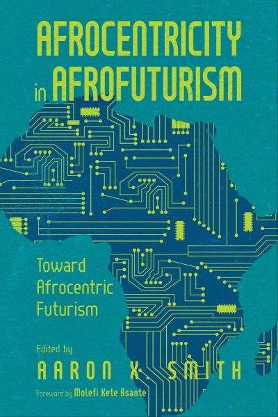 Afrocentricity in AfroFuturism : toward Afrocentric Futurism / edited by Aaron X. Smith ; foreword by Molefi Kete Asante.