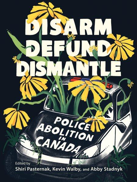 Disarm, defund, dismantle : police abolition in Canada / edited by Shiri Pasternak, Kevin Walby, and Abby Stadnyk.