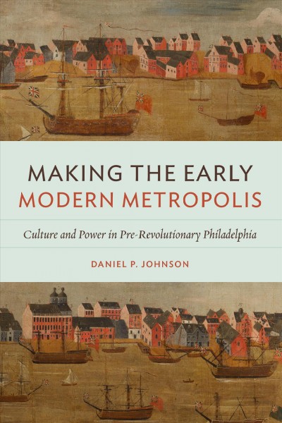 Making the early modern metropolis : culture and power in pre-revolutionary Philadelphia / Daniel P. Johnson.
